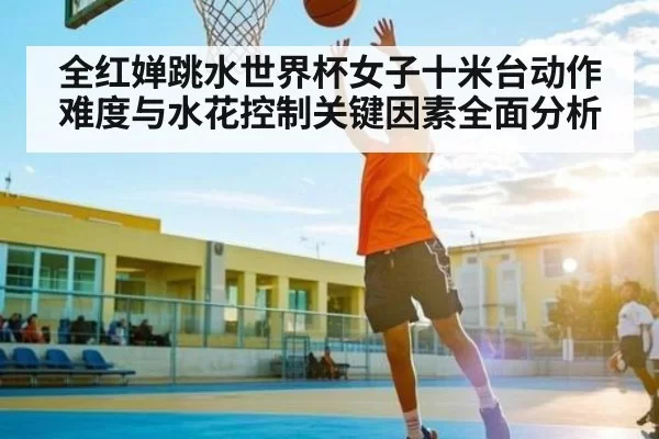 全红婵跳水世界杯女子十米台动作难度与水花控制关键因素全面分析